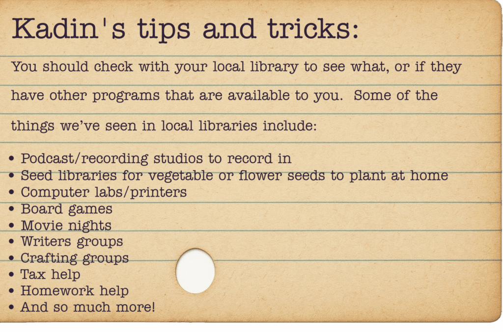 You should check with your local library to see what, or if they have other programs that are available to you. Some of the things we’ve seen in local libraries include: Podcast/recording studios to record in Crafting groups Seed libraries for vegetable or flower seeds to plant at home Board games Movie nights Writers groups Computer labs/printers Tax help Homework help And so much more!